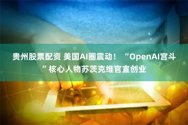 贵州股票配资 美国AI圈震动！ “OpenAI宫斗”核心人物苏茨克维官宣创业