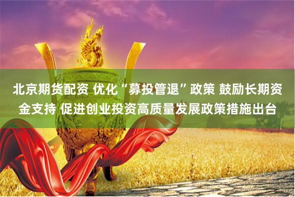 北京期货配资 优化“募投管退”政策 鼓励长期资金支持 促进创业投资高质量发展政策措施出台
