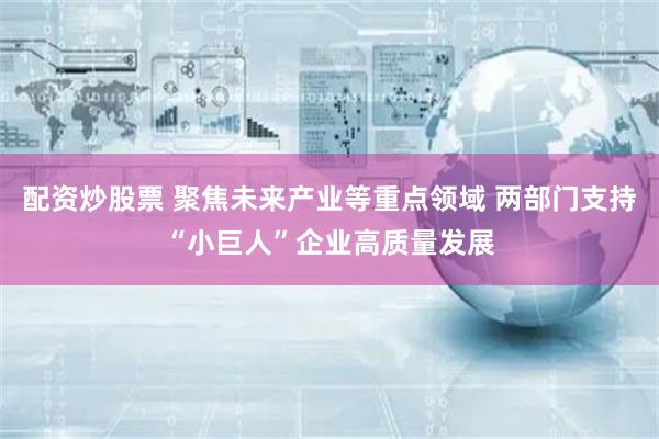 配资炒股票 聚焦未来产业等重点领域 两部门支持“小巨人”企业高质量发展