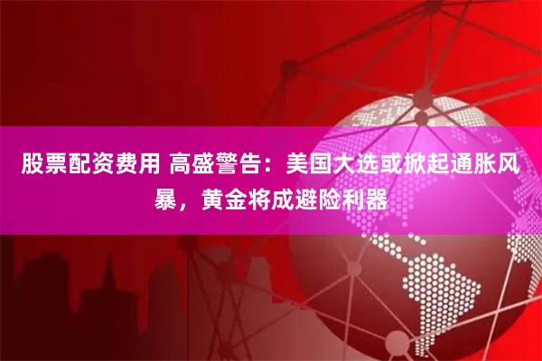 股票配资费用 高盛警告：美国大选或掀起通胀风暴，黄金将成避险利器