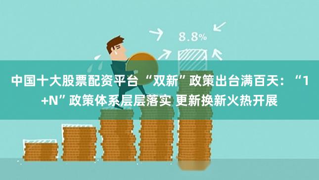 中国十大股票配资平台 “双新”政策出台满百天：“1+N”政策体系层层落实 更新换新火热开展