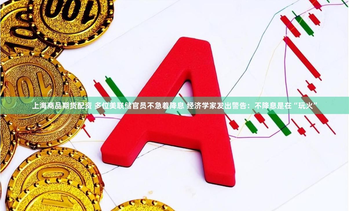 上海商品期货配资 多位美联储官员不急着降息 经济学家发出警告：不降息是在“玩火”