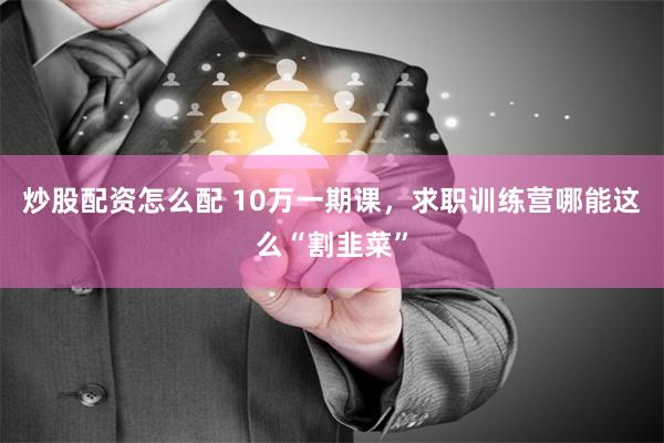 炒股配资怎么配 10万一期课，求职训练营哪能这么“割韭菜”