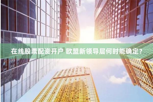 在线股票配资开户 欧盟新领导层何时能确定？