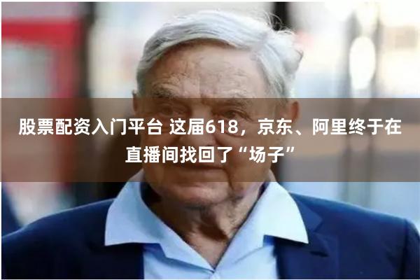 股票配资入门平台 这届618，京东、阿里终于在直播间找回了“场子”