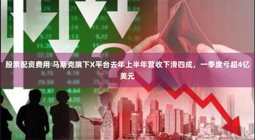 股票配资费用 马斯克旗下X平台去年上半年营收下滑四成，一季度亏超4亿美元