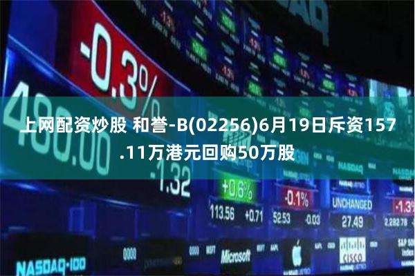 上网配资炒股 和誉-B(02256)6月19日斥资157.11万港元回购50万股