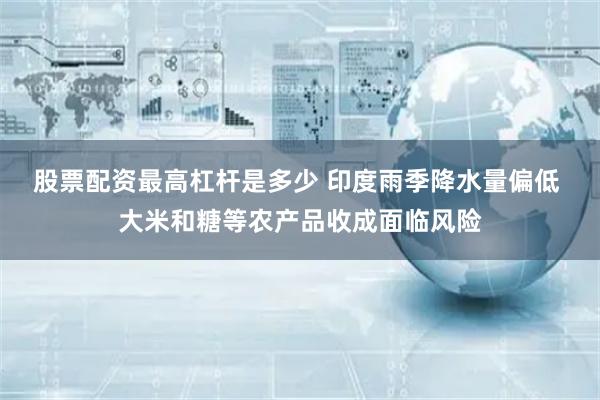 股票配资最高杠杆是多少 印度雨季降水量偏低 大米和糖等农产品收成面临风险