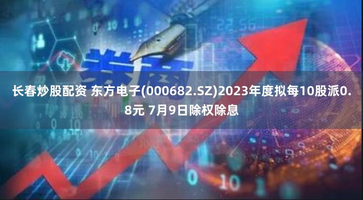 长春炒股配资 东方电子(000682.SZ)2023年度拟每10股派0.8元 7月9日除权除息