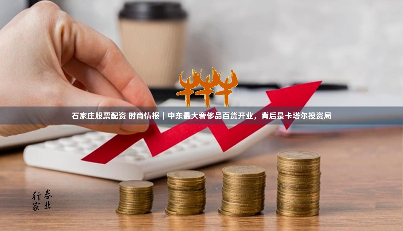 石家庄股票配资 时尚情报｜中东最大奢侈品百货开业，背后是卡塔尔投资局