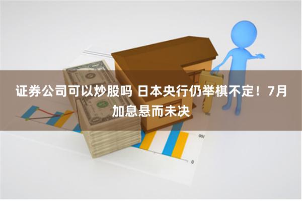 证券公司可以炒股吗 日本央行仍举棋不定！7月加息悬而未决