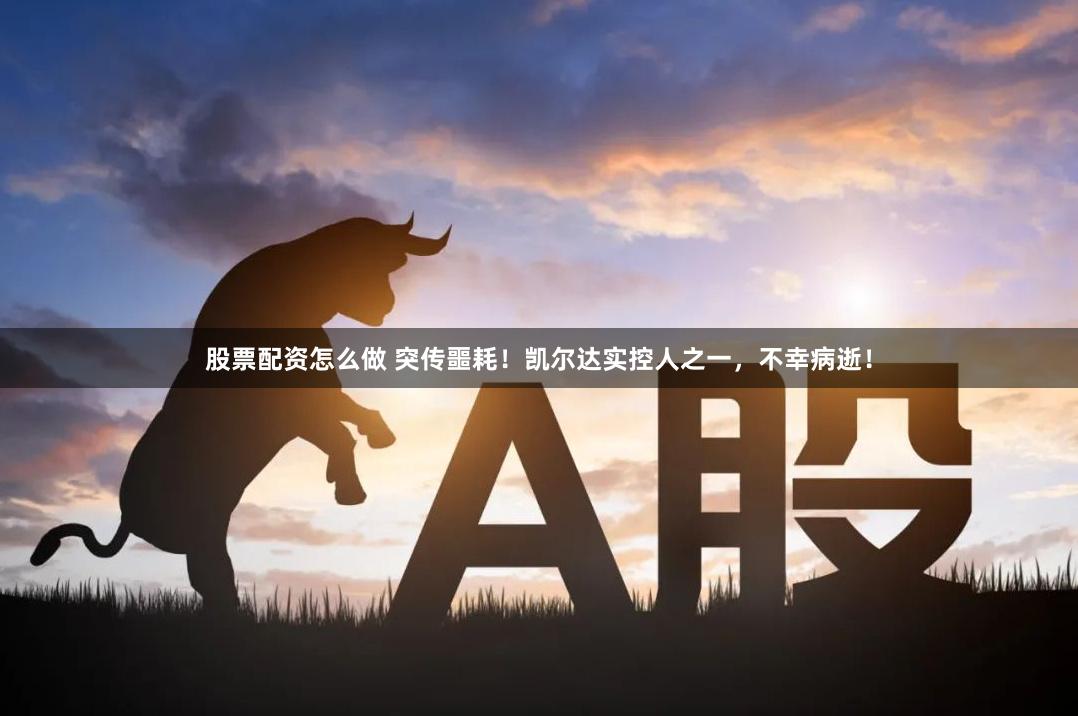 股票配资怎么做 突传噩耗！凯尔达实控人之一，不幸病逝！