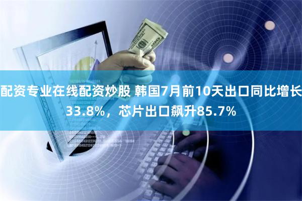 配资专业在线配资炒股 韩国7月前10天出口同比增长33.8%，芯片出口飙升85.7%