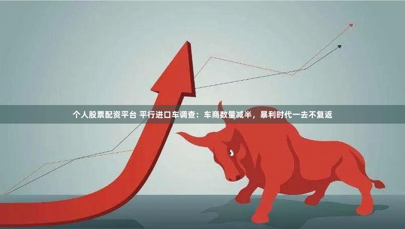个人股票配资平台 平行进口车调查：车商数量减半，暴利时代一去不复返