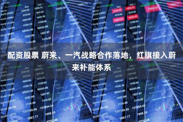 配资股票 蔚来、一汽战略合作落地，红旗接入蔚来补能体系