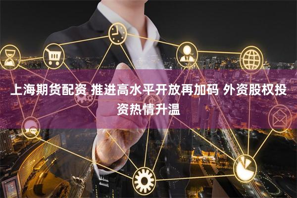 上海期货配资 推进高水平开放再加码 外资股权投资热情升温