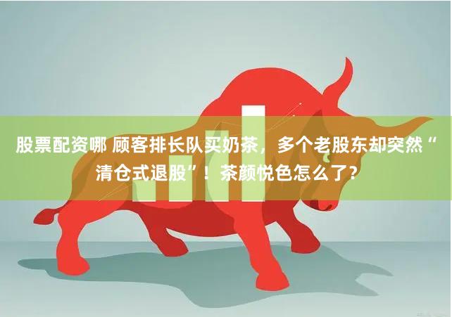 股票配资哪 顾客排长队买奶茶，多个老股东却突然“清仓式退股”！茶颜悦色怎么了？