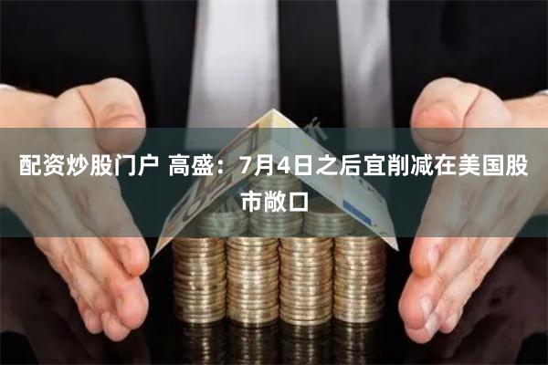 配资炒股门户 高盛：7月4日之后宜削减在美国股市敞口