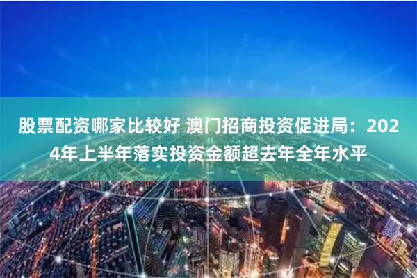 股票配资哪家比较好 澳门招商投资促进局：2024年上半年落实投资金额超去年全年水平