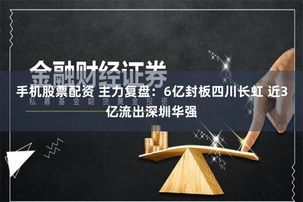 手机股票配资 主力复盘：6亿封板四川长虹 近3亿流出深圳华强
