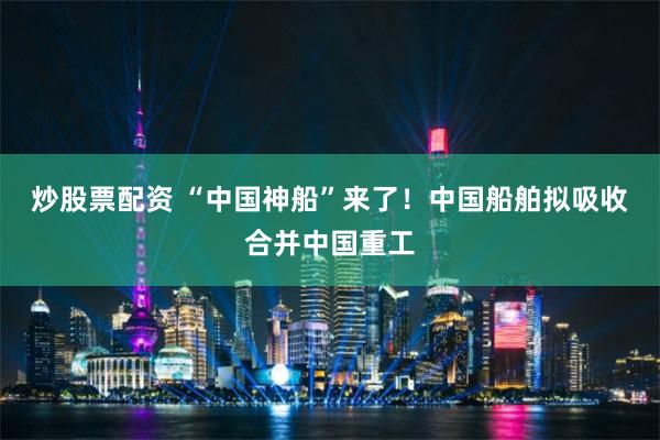 炒股票配资 “中国神船”来了！中国船舶拟吸收合并中国重工