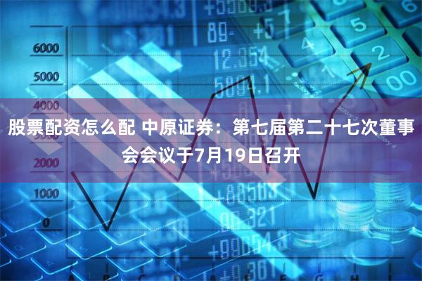 股票配资怎么配 中原证券：第七届第二十七次董事会会议于7月19日召开