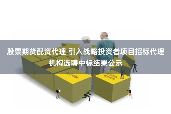 股票期货配资代理 引入战略投资者项目招标代理机构选聘中标结果公示