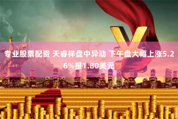 专业股票配资 天睿祥盘中异动 下午盘大幅上涨5.26%报1.80美元