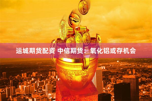 运城期货配资 中信期货：氧化铝或存机会