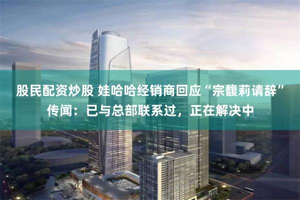 股民配资炒股 娃哈哈经销商回应“宗馥莉请辞”传闻：已与总部联系过，正在解决中