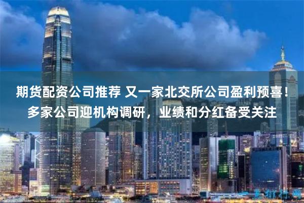 期货配资公司推荐 又一家北交所公司盈利预喜！多家公司迎机构调研，业绩和分红备受关注