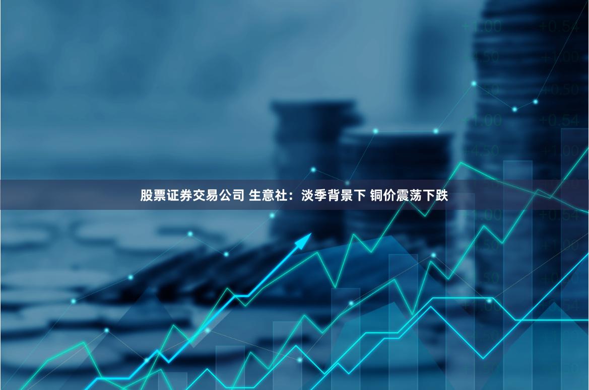 股票证券交易公司 生意社：淡季背景下 铜价震荡下跌