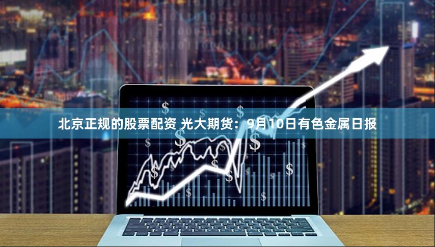 北京正规的股票配资 光大期货：9月10日有色金属日报