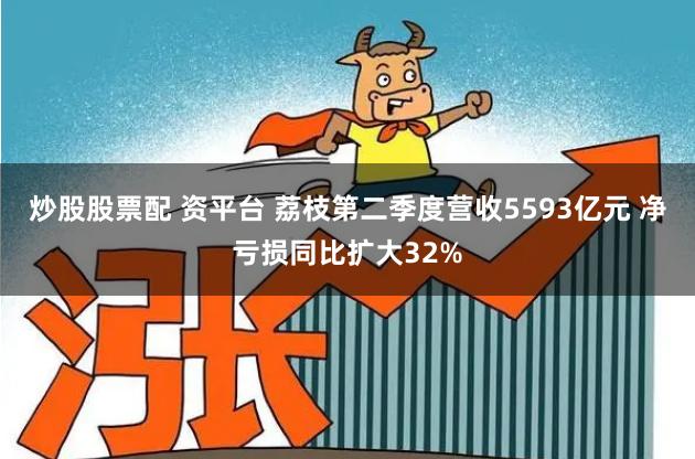 炒股股票配 资平台 荔枝第二季度营收5593亿元 净亏损同比扩大32%