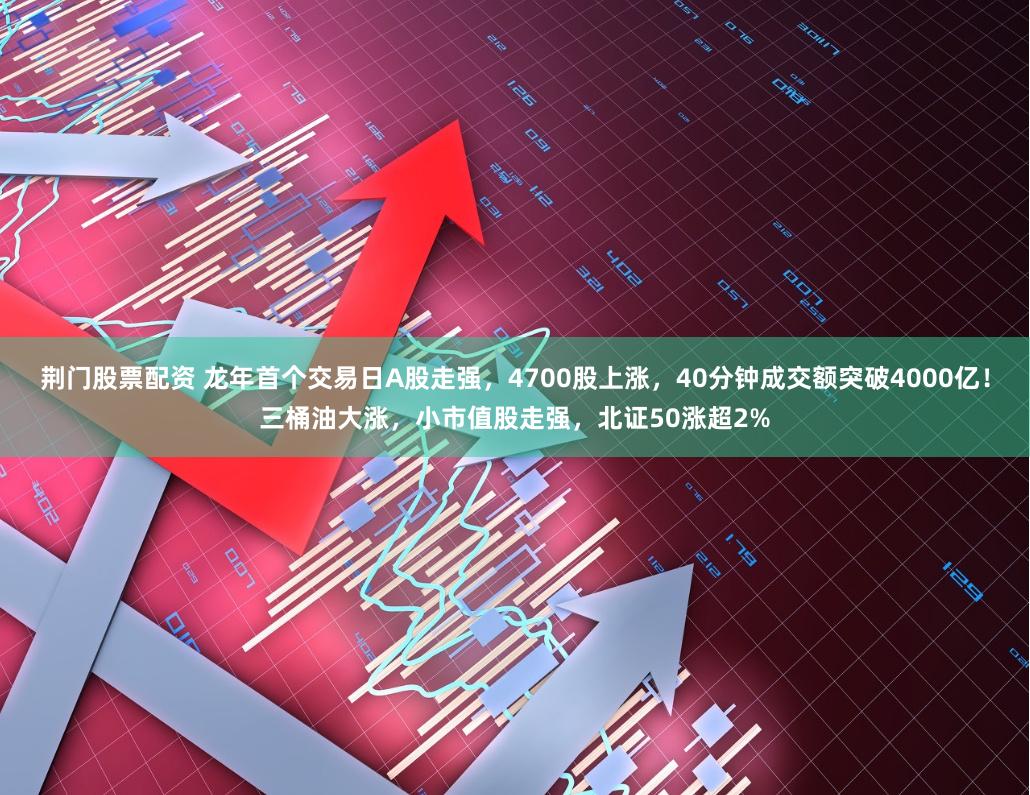 荆门股票配资 龙年首个交易日A股走强，4700股上涨，40分钟成交额突破4000亿！三桶油大涨，小市值股走强，北证50涨超2%