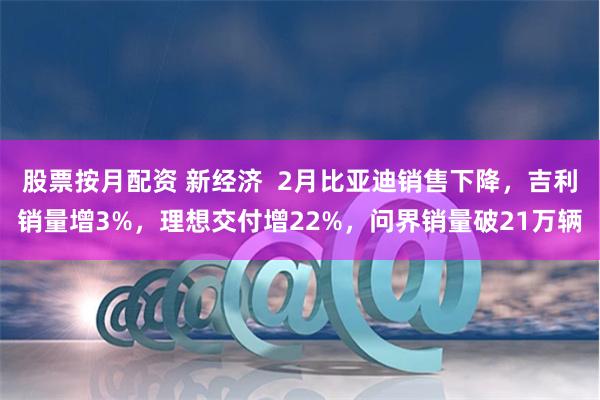 股票按月配资 新经济  2月比亚迪销售下降，吉利销量增3%，理想交付增22%，问界销量破21万辆