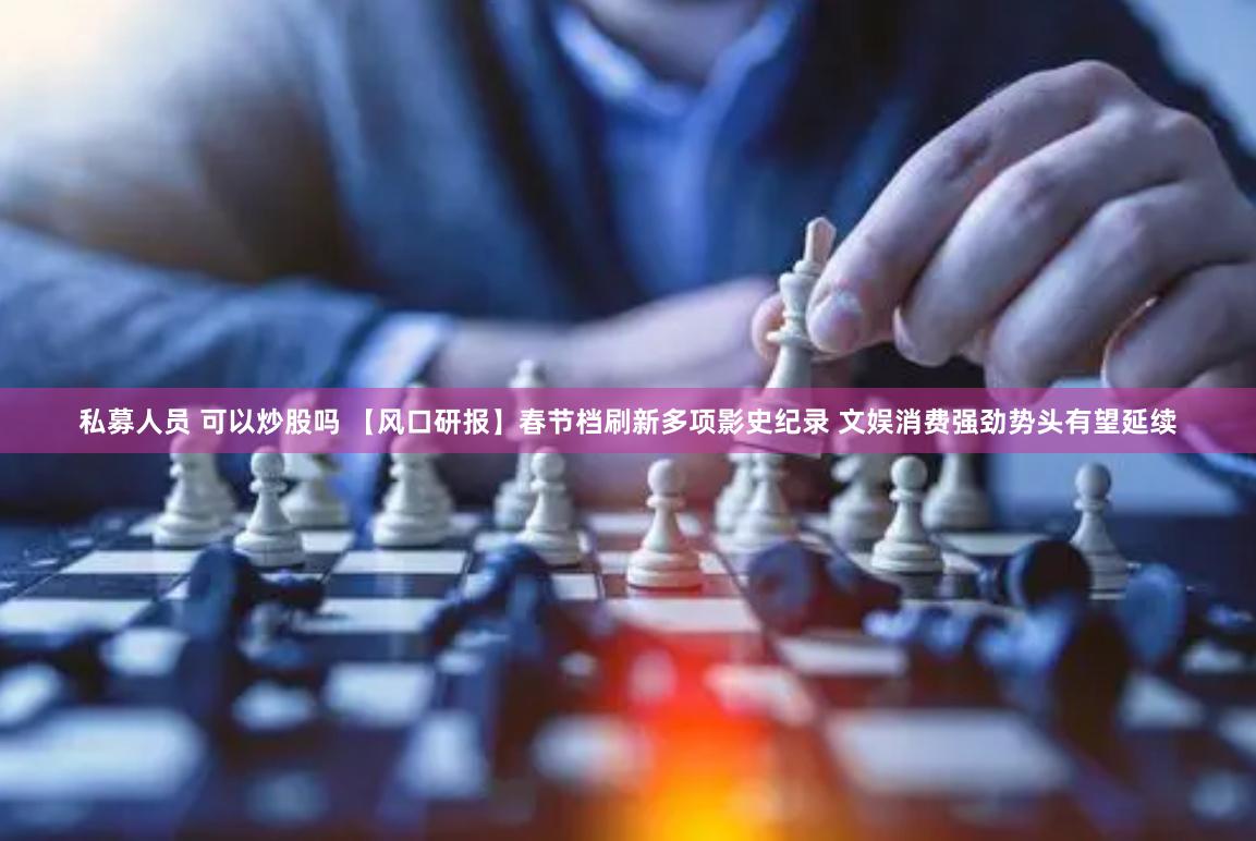 私募人员 可以炒股吗 【风口研报】春节档刷新多项影史纪录 文娱消费强劲势头有望延续