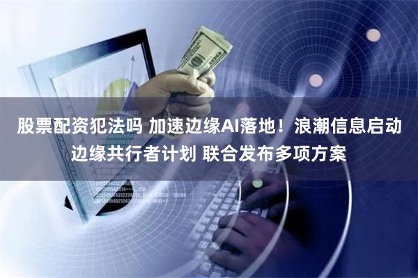 股票配资犯法吗 加速边缘AI落地！浪潮信息启动边缘共行者计划 联合发布多项方案