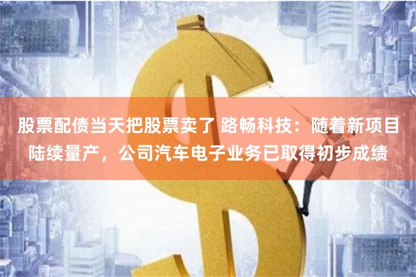 股票配债当天把股票卖了 路畅科技：随着新项目陆续量产，公司汽车电子业务已取得初步成绩