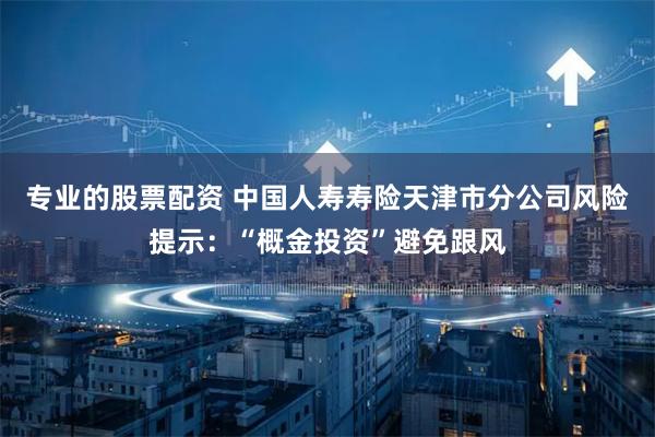 专业的股票配资 中国人寿寿险天津市分公司风险提示：“概金投资”避免跟风