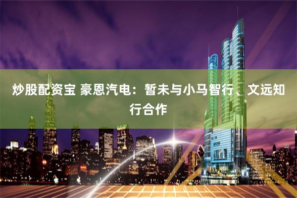 炒股配资宝 豪恩汽电：暂未与小马智行、文远知行合作