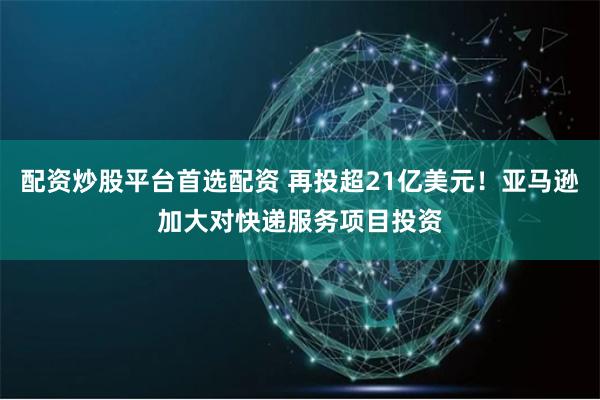 配资炒股平台首选配资 再投超21亿美元！亚马逊加大对快递服务项目投资