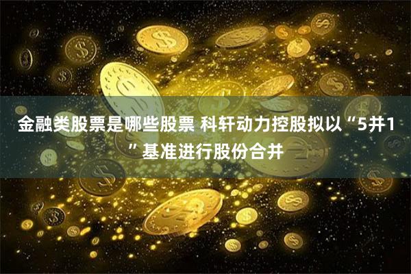 金融类股票是哪些股票 科轩动力控股拟以“5并1”基准进行股份合并