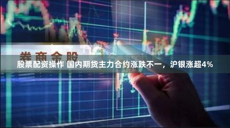 股票配资操作 国内期货主力合约涨跌不一，沪银涨超4%