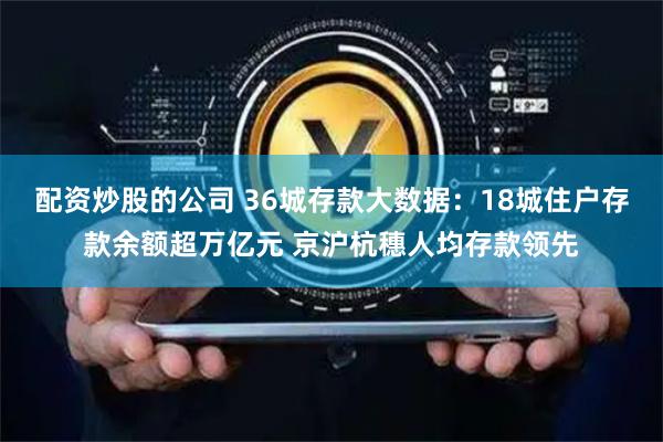 配资炒股的公司 36城存款大数据：18城住户存款余额超万亿元 京沪杭穗人均存款领先