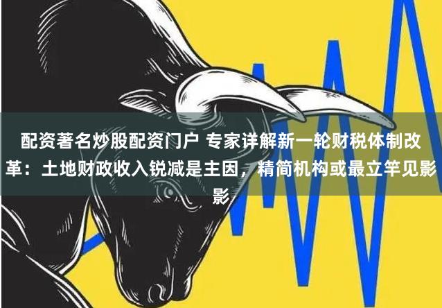 配资著名炒股配资门户 专家详解新一轮财税体制改革：土地财政收入锐减是主因，精简机构或最立竿见影