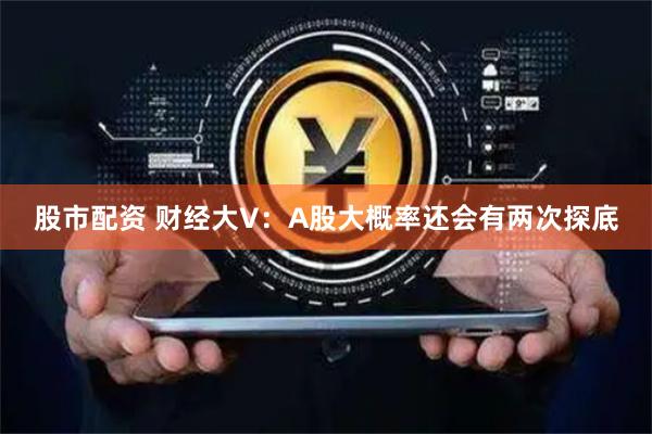 股市配资 财经大V：A股大概率还会有两次探底