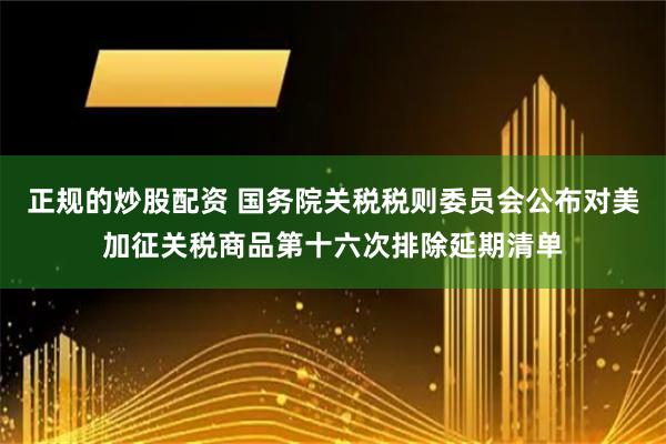 正规的炒股配资 国务院关税税则委员会公布对美加征关税商品第十六次排除延期清单