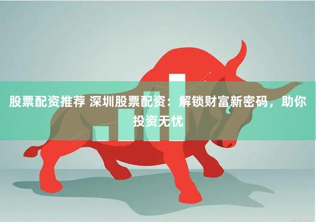 股票配资推荐 深圳股票配资：解锁财富新密码，助你投资无忧