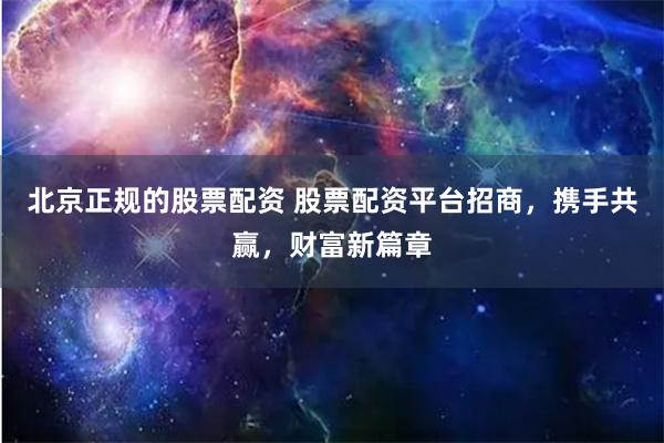 北京正规的股票配资 股票配资平台招商，携手共赢，财富新篇章